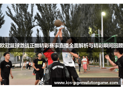 欧冠篮球激战正酣精彩赛事直播全面解析与精彩瞬间回顾