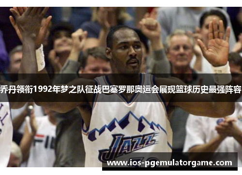 乔丹领衔1992年梦之队征战巴塞罗那奥运会展现篮球历史最强阵容