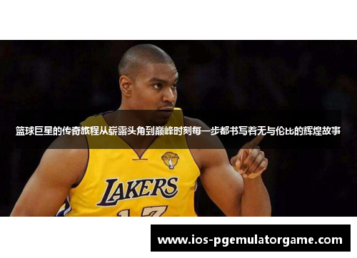 篮球巨星的传奇旅程从崭露头角到巅峰时刻每一步都书写着无与伦比的辉煌故事
