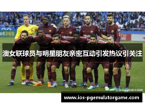 澳女联球员与明星朋友亲密互动引发热议引关注