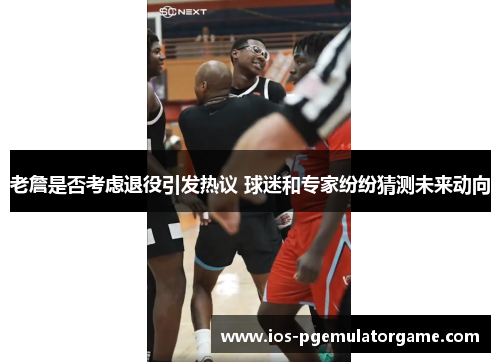 老詹是否考虑退役引发热议 球迷和专家纷纷猜测未来动向