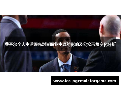 费基尔个人生活曝光对其职业生涯的影响及公众形象变化分析