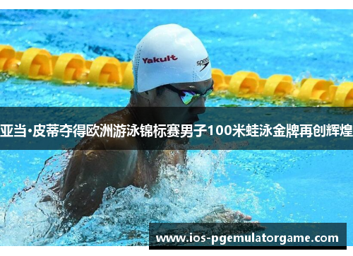 亚当·皮蒂夺得欧洲游泳锦标赛男子100米蛙泳金牌再创辉煌