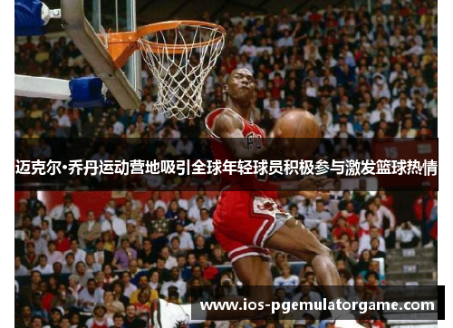 迈克尔·乔丹运动营地吸引全球年轻球员积极参与激发篮球热情