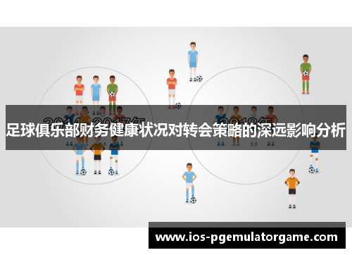 足球俱乐部财务健康状况对转会策略的深远影响分析