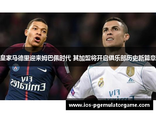 皇家马德里迎来姆巴佩时代 其加盟将开启俱乐部历史新篇章
