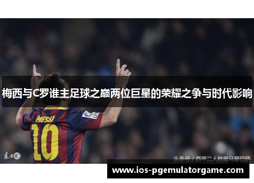 梅西与C罗谁主足球之巅两位巨星的荣耀之争与时代影响