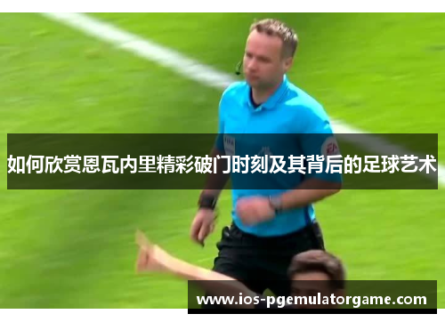 如何欣赏恩瓦内里精彩破门时刻及其背后的足球艺术