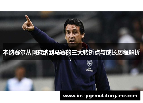 本纳赛尔从阿森纳到马赛的三大转折点与成长历程解析