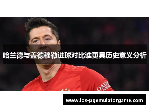 哈兰德与盖德穆勒进球对比谁更具历史意义分析