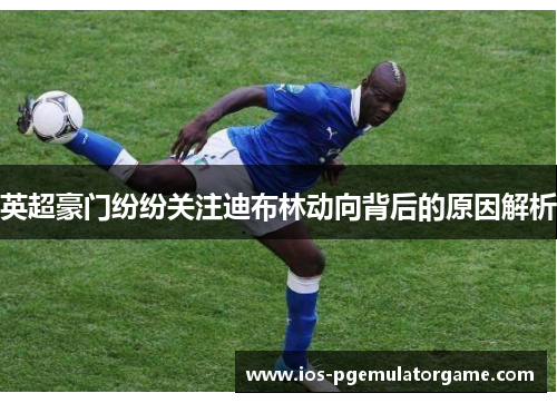 英超豪门纷纷关注迪布林动向背后的原因解析