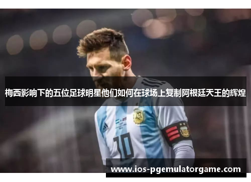 梅西影响下的五位足球明星他们如何在球场上复制阿根廷天王的辉煌