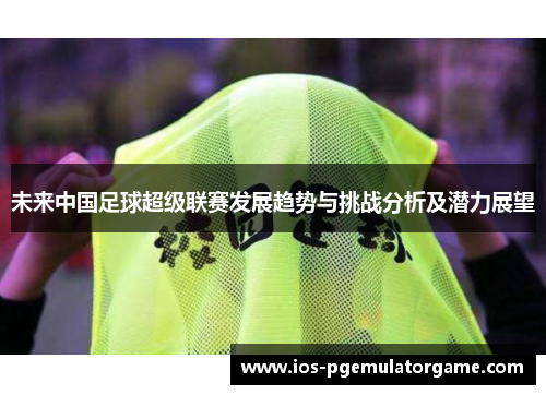 未来中国足球超级联赛发展趋势与挑战分析及潜力展望