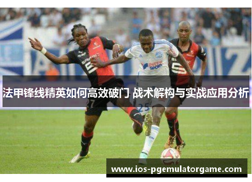 法甲锋线精英如何高效破门 战术解构与实战应用分析