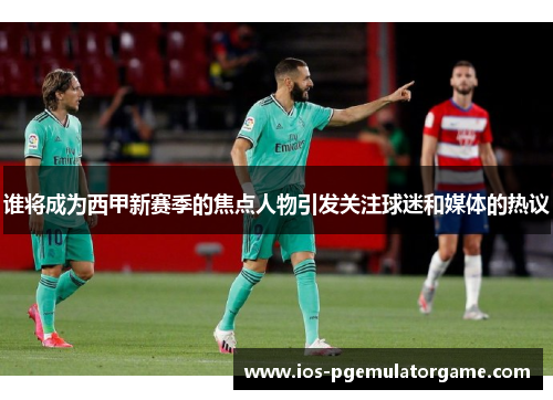 谁将成为西甲新赛季的焦点人物引发关注球迷和媒体的热议