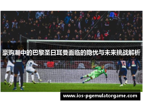豪购潮中的巴黎圣日耳曼面临的隐忧与未来挑战解析