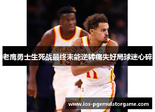 老鹰勇士生死战最终未能逆转痛失好局球迷心碎