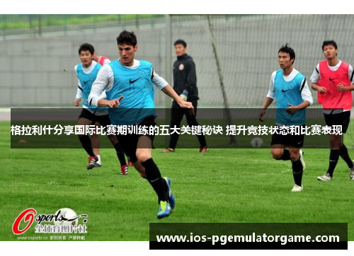 格拉利什分享国际比赛期训练的五大关键秘诀 提升竞技状态和比赛表现