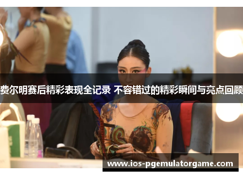 费尔明赛后精彩表现全记录 不容错过的精彩瞬间与亮点回顾