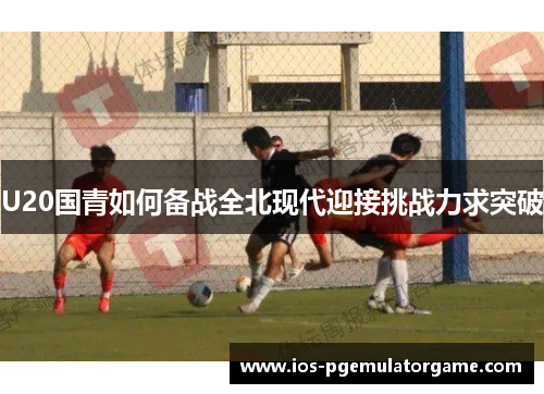 U20国青如何备战全北现代迎接挑战力求突破