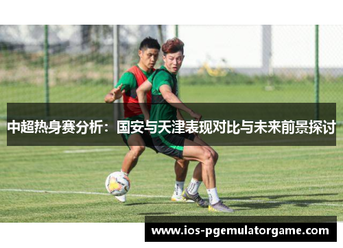 中超热身赛分析：国安与天津表现对比与未来前景探讨