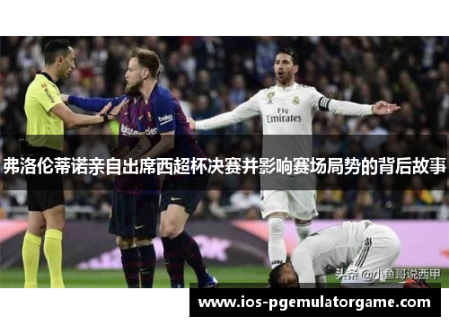 弗洛伦蒂诺亲自出席西超杯决赛并影响赛场局势的背后故事