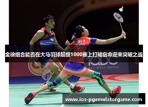 金徐组合能否在大马羽球超级1000赛上打破宿命迎来突破之战
