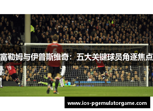 富勒姆与伊普斯维奇：五大关键球员角逐焦点