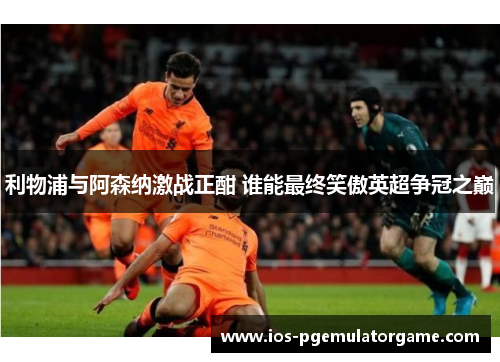 利物浦与阿森纳激战正酣 谁能最终笑傲英超争冠之巅