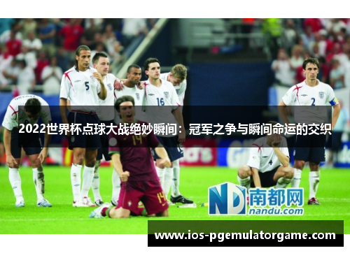 2022世界杯点球大战绝妙瞬间：冠军之争与瞬间命运的交织