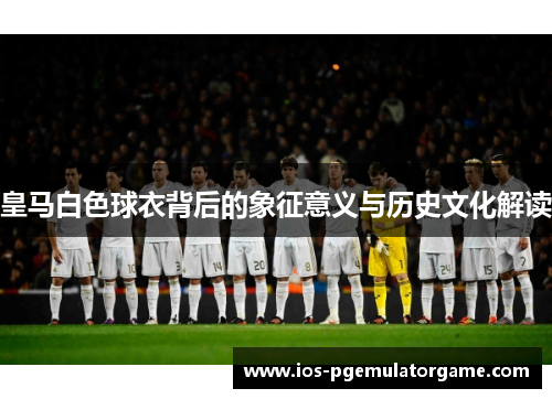 皇马白色球衣背后的象征意义与历史文化解读