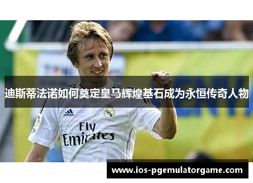 迪斯蒂法诺如何奠定皇马辉煌基石成为永恒传奇人物