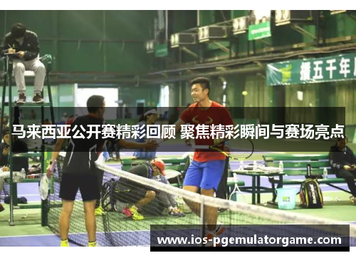马来西亚公开赛精彩回顾 聚焦精彩瞬间与赛场亮点