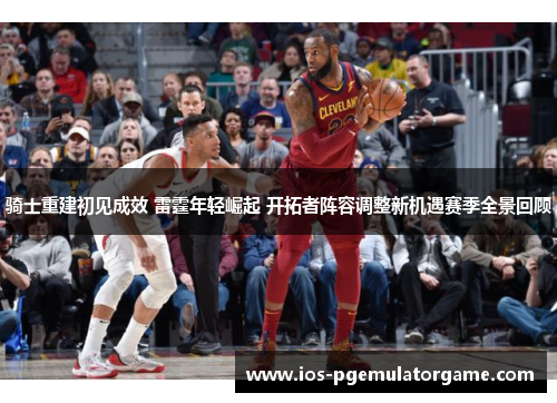 骑士重建初见成效 雷霆年轻崛起 开拓者阵容调整新机遇赛季全景回顾