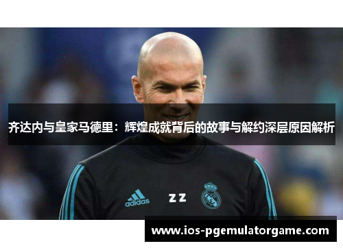 齐达内与皇家马德里：辉煌成就背后的故事与解约深层原因解析