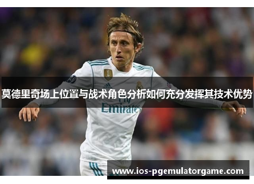 莫德里奇场上位置与战术角色分析如何充分发挥其技术优势
