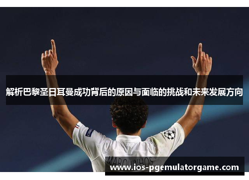 解析巴黎圣日耳曼成功背后的原因与面临的挑战和未来发展方向