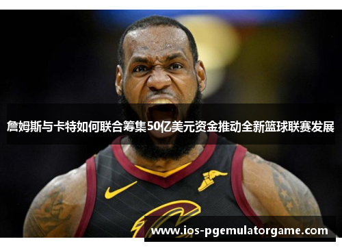 詹姆斯与卡特如何联合筹集50亿美元资金推动全新篮球联赛发展 詹姆斯与卡特如何联合筹集50亿美元资金推动全新篮球联赛发展