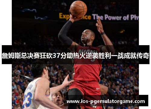 詹姆斯总决赛狂砍37分助热火逆袭胜利一战成就传奇