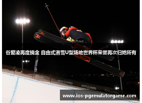 谷爱凌再度摘金 自由式滑雪U型场地世界杯荣誉再次归她所有