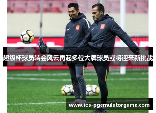 超级杯球员转会风云再起多位大牌球员或将迎来新挑战