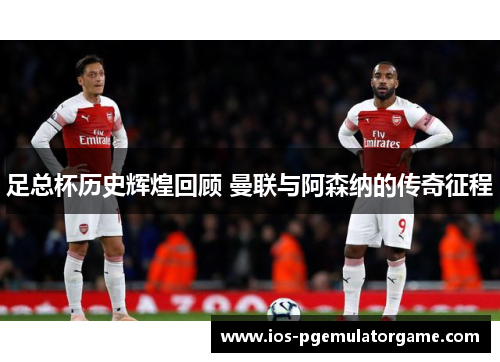 足总杯历史辉煌回顾 曼联与阿森纳的传奇征程