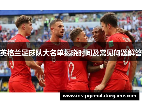 英格兰足球队大名单揭晓时间及常见问题解答