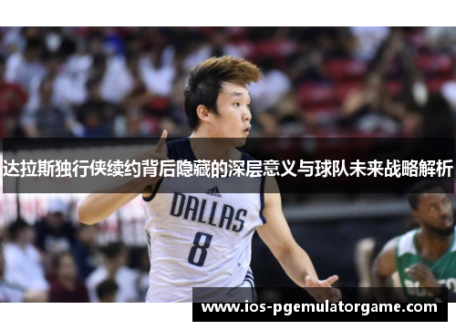 达拉斯独行侠续约背后隐藏的深层意义与球队未来战略解析