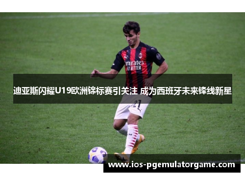 迪亚斯闪耀U19欧洲锦标赛引关注 成为西班牙未来锋线新星