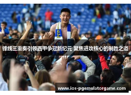 锋线三重奏引领西甲争冠新纪元 聚焦进攻核心的制胜之道