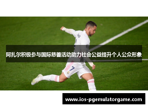 阿扎尔积极参与国际慈善活动助力社会公益提升个人公众形象 阿扎尔积极参与国际慈善活动助力社会公益提升个人公众形象