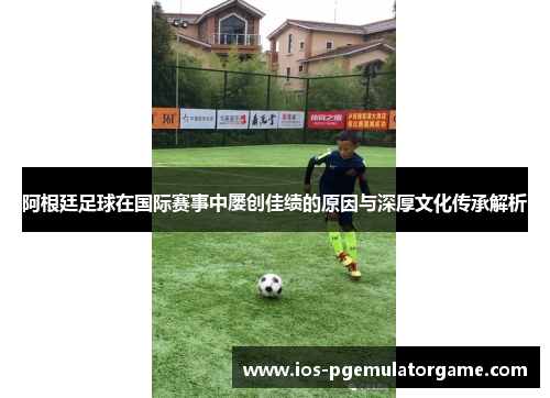 阿根廷足球在国际赛事中屡创佳绩的原因与深厚文化传承解析 阿根廷足球在国际赛事中屡创佳绩的原因与深厚文化传承解析