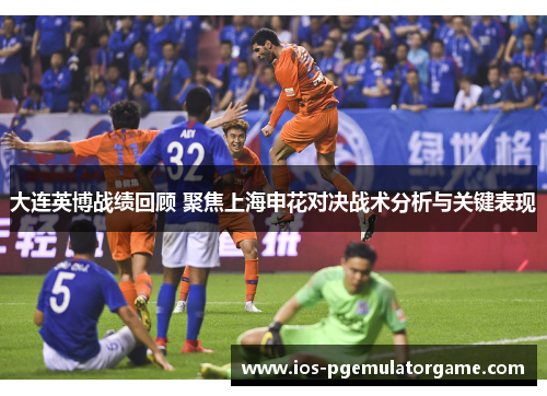 大连英博战绩回顾 聚焦上海申花对决战术分析与关键表现