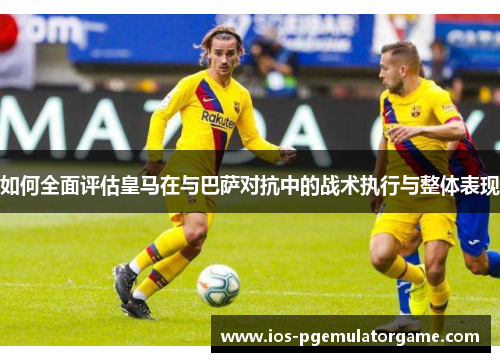 如何全面评估皇马在与巴萨对抗中的战术执行与整体表现